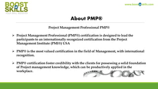 www.boosturskills.com
About PMP®
Project Management Professional PMP®
 Project Management Professional (PMP®) certification is designed to lead the
participants to an internationally recognized certification from the Project
Management Institute (PMI®) USA
 PMP® is the most valued certification in the field of Management, with international
recognition.
 PMP® certification foster credibility with the clients for possessing a solid foundation
of Project management knowledge, which can be productively applied in the
workplace.
 