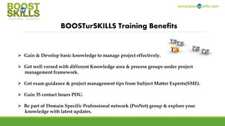 www.boosturskills.com
BOOSTurSKILLS Training Benefits
 Gain & Develop basic knowledge to manage project effectively.
 Get well versed with different Knowledge area & process groups under project
management framework.
 Get exam guidance & project management tips from Subject Matter Experts(SME).
 Gain 35 contact hours PDU.
 Be part of Domain Specific Professional network (ProNet) group & explore your
knowledge with latest updates.
 