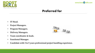 www.boosturskills.com
Preferred for
• IT Head.
• Project Managers.
• Program Managers.
• Delivery Managers.
• Team coordinator & leads.
• Functional Manager.
• Candidate with 3 to 5 years professional project handling experience.
 