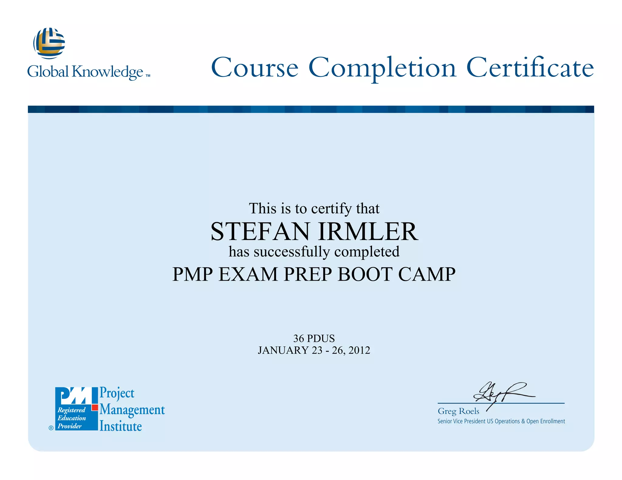 Course Completion Certificate
Greg Roels
Senior Vice President US Operations & Open Enrollment
This is to certify that
STEFAN IRMLER
has successfully completed
PMP EXAM PREP BOOT CAMP
36 PDUS
JANUARY 23 - 26, 2012