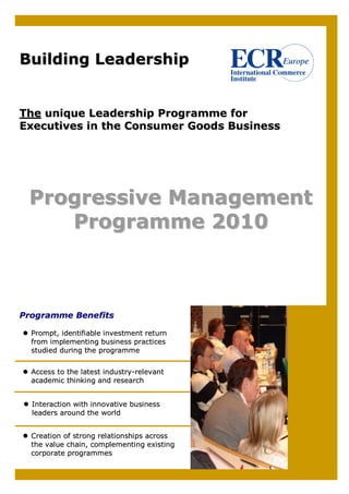 Building Leadership


The unique Leadership Programme for
Executives in the Consumer Goods Business




 Progressive Management
    Programme 2010



Programme Benefits

  Prompt, identifiable investment return
  from implementing business practices
  studied during the programme


  Access to the latest industry-relevant
  academic thinking and research


  Interaction with innovative business
  leaders around the world


  Creation of strong relationships across
  the value chain, complementing existing
  corporate programmes
 