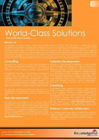 KnowledgeHut being a pioneers and follows Global Blended
Model of Approach (GMBA) in its unique classroom trainings.
So as the e-learning providing a excellent breakthrough of
training programs with exceptional quality through
KnowledgeHut LMS which SCROM1.2 compliant. Customers for
our e-learning trainings and solutions are spread over
40+ countries worldwide.For any group enquiry on e-learning
please contact us at support@knowledgehut.com .
We offer PMP, Microsoft Project 2007/2010, Function Point
Analysis, Microsoft Excel 2010, CSM Basics in online training mode.
World-Class Solutionsfrom world class Provider..........
www.knowledgehut.com
C ConnaissancesHut Training and Consulting
About us
KnowledgeHut, the global leader in training and consulting was born on July19, 2011 with efforts of 4 people from various
backgrounds and expertise in Training, sales, marketing, Technology and operations. At KnowledgeHut, Inc. we realize that the
solutions we provide mean very little unless they create value for you, our client. When you choose KnowledgeHut, Inc., you are
choosing a solution partner - one that will see to it that you receive the value you deserve and the results you are looking for.
As we always strive to deliver our customer expectations. Knowledgehut has pioneered the Global Blended Model of Approach
(GBMA), which emerged as aeffective way of making training and learning easier for individuals and corporate in the industry,
which is also applicable to the consulting services that we provide. As we you read this, KnowledgeHut operates and offers its
services in about 47 countries worldwide and soon would be expanded to many other countries in 2013.
Consulting
Extreme Customer Satisfaction
Our Customer Support Team follows a Six Sigma Green belt-style
program designed to continuously improve our level of customer
satisfaction. Every customer is assigned a primary account
coordinator responsible for all parts and equipment needs—
from order to invoice.
Web development
Software Development
E-learning
Businesses today need to stay on their toes and respond to
the rapidly changing market conditions with innovation and
agility. Staying ahead of that change and achieving
long-term success requires business transformation.
KnowledgeHut Consulting is an international management
consulting firm that advises clients across the world on
strategy, business transformation and innovation, delivers
integrated, end-to-end IT and management consulting
solutions and services to help your business transform in the
right way. We leverage industry knowledge to develop world
class, custom solutions that make your business more efficient,
agile and responsive to customer needs & market demands.
We track and measure your results and work with you in
understanding and improving on clients expectations thus
helping them by raising revenues, efficiency while lowering
costs.
Wifly data and technologies Pvt Ltd a sister concern of
KnowledgeHut whcih has made name with its quality solutions
and service to its clients. WIFLY services leverage deep domain
expertise in the Industry, technical expertise in leading Internet
technologies and a cost-effective global solutions. If you are in
search of a web developer for your website or a global mindset
company to develop and manager your web assets & portfolio,
you are right place. Get in touch with via email at
support@wiflysolutions.com
Welcome to Wifly Software Development, a trusted global
software development company with mission of innovating for
future. We deliver a full spectrum of software consulting &
development services to clients from more than 03 countries
across the globe. Wifly's extensive experience delivering solutions
to a wide range of internet businesses—E-Commerce, Media
Distribution, Social Networking, & mixtures of these types—allows
it to consistently develop RICH INTERNET APPLICATIONS. Our
vertical expertise is deep enough to meet the most complex
requirements includes Construction, Media & Entertainment,
Payments & Billing, Healthcare and education.
 