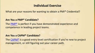 Individual Exercise
What are your reasons for wanting to obtain a PMI® Credential?
Are You a PMP® Candidate?
The PMP® is perfect if you have demonstrated experience and
competence in leading project teams.
Are You a CAPM® Candidate?
The CAPM® is a good entry-level certification if you’re new to project
management, or still figuring out your career path.
 