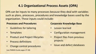 4.1 Organizational Process Assets (OPA)
OPA can be inputs to many processes because they deal with variables
such as plans, processes, procedures and knowledge bases used by the
organization. These inputs could include:
Processes and Procedures
• Guidelines for tailoring
• Templates
• Product and Project lifecycles
• Process definitions
• Change control procedures
(see PMBOK Guide pages 27-28)
Corporate Knowledge Base
• Lesson learned
• Configuration management
• Project files from previous
projects
• Issue and defect databases
 