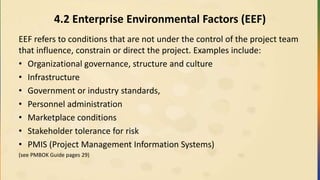 4.2 Enterprise Environmental Factors (EEF)
EEF refers to conditions that are not under the control of the project team
that influence, constrain or direct the project. Examples include:
• Organizational governance, structure and culture
• Infrastructure
• Government or industry standards,
• Personnel administration
• Marketplace conditions
• Stakeholder tolerance for risk
• PMIS (Project Management Information Systems)
(see PMBOK Guide pages 29)
 
