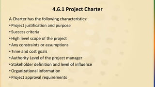 4.6.1 Project Charter
A Charter has the following characteristics:
•Project justification and purpose
•Success criteria
•High level scope of the project
•Any constraints or assumptions
•Time and cost goals
•Authority Level of the project manager
•Stakeholder definition and level of influence
•Organizational information
•Project approval requirements
 