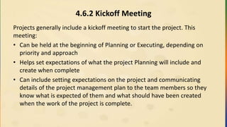4.6.2 Kickoff Meeting
Projects generally include a kickoff meeting to start the project. This
meeting:
• Can be held at the beginning of Planning or Executing, depending on
priority and approach
• Helps set expectations of what the project Planning will include and
create when complete
• Can include setting expectations on the project and communicating
details of the project management plan to the team members so they
know what is expected of them and what should have been created
when the work of the project is complete.
 