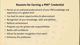 Reasons for Earning a PMI® Credential
• Serves as an unbiased endorsement of your PM knowledge and
experience on a global level
• Can lead to career opportunities & advancement
• Recognition of your knowledge, skills and abilities
• Reflects achievement
• Prepares you for greater job responsibilities
• Builds self-confidence
• Allows for greater recognition from peers
• Enhances the profession
11
 