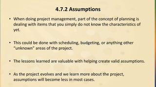4.7.2 Assumptions
• When doing project management, part of the concept of planning is
dealing with items that you simply do not know the characteristics of
yet.
• This could be done with scheduling, budgeting, or anything other
“unknown” areas of the project.
• The lessons learned are valuable with helping create valid assumptions.
• As the project evolves and we learn more about the project,
assumptions will become less in most cases.
 