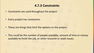 4.7.3 Constraints
• Constraints are used throughout the project.
• Every project has constraints.
• These are things that limit the options on the project.
• This could be the number of people available, amount of time or money
available to finish the job, or other resource or asset issues.
 