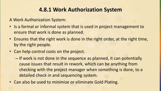 4.8.1 Work Authorization System
A Work Authorization System:
• Is a formal or informal system that is used in project management to
ensure that work is done as planned.
• Ensures that the right work is done in the right order, at the right time,
by the right people.
• Can help control costs on the project.
– If work is not done in the sequence as planned, it can potentially
cause issues that result in rework, which can be anything from
checking with the project manager when something is done, to a
detailed check in and sequencing system.
• Can also be used to minimize or eliminate Gold Plating.
 