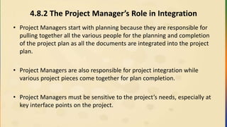 4.8.2 The Project Manager’s Role in Integration
• Project Managers start with planning because they are responsible for
pulling together all the various people for the planning and completion
of the project plan as all the documents are integrated into the project
plan.
• Project Managers are also responsible for project integration while
various project pieces come together for plan completion.
• Project Managers must be sensitive to the project’s needs, especially at
key interface points on the project.
 