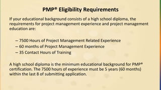 PMP® Eligibility Requirements
If your educational background consists of a high school diploma, the
requirements for project management experience and project management
education are:
– 7500 Hours of Project Management Related Experience
– 60 months of Project Management Experience
– 35 Contact Hours of Training
A high school diploma is the minimum educational background for PMP®
certification. The 7500 hours of experience must be 5 years (60 months)
within the last 8 of submitting application.
 