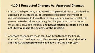 4.10.1 Requested Changes Vs. Approved Changes
• In situational questions, a requested change typically isn’t considered as
approved unless stated so. It’s important to explain the impact of
requested changes to the authorized requestor or sponsor and let that
person make the call on approving the changes based on the impact.
Unless it’s a situation like that, a requested change is simply a wish list,
not likely to impact the outcome of the situation.
• Approved changes are those that have been through the Change
Control System and approved; they are now part of the project with
any impact changes potentially had now affecting the project.
 