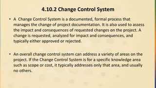 4.10.2 Change Control System
• A Change Control System is a documented, formal process that
manages the change of project documentation. It is also used to assess
the impact and consequences of requested changes on the project. A
change is requested, analyzed for impact and consequences, and
typically either approved or rejected.
• An overall change control system can address a variety of areas on the
project. If the Change Control System is for a specific knowledge area
such as scope or cost, it typically addresses only that area, and usually
no others.
 
