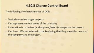 4.10.3 Change Control Board
The following are characteristics of CCB:
• Typically used on larger projects
• Can represent various areas of the company
• Its function is to review (and approve/reject) changes on the project
• Can have different rules with the key being that they meet the needs of
the company and the project.
 
