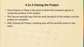 4.11.2 Closing the Project
• Close Project or Phase is the point at which the customer agrees to
accept the product of the project.
• This closure basically says that the work (product) of the project and the
project are complete.
• After Closing the Project, anything else will be warranty work or new
work.
 