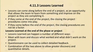 4.11.3 Lessons Learned
• Lessons can come along before the end of a project, as an opportunity
that allows the team to learn from something and improve on the
project as they are completing it.
• If they come at the end of the project, the closing the project
procedures come into play.
• If they come before the end of the project, the closing procedures are
not be a factor.
Lessons Learned at the end of the phase or project
• Lessons Learned can happen a number of different ways:
• Meet with team and discuss what worked and what didn’t work on the
project.
• Questionnaire can be used to collect detailed feedback.
• Combination of the two above to allow greater discovery and
quantitative details.
 