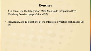 Exercises
• As a team, use the Integration Mind Map to do Integration ITTO
Matching Exercise. (pages 95 and 97)
• Individually, do 10 questions of the Integration Practice Test. (pages 98-
99)
 