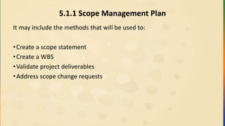 5.1.1 Scope Management Plan
It may include the methods that will be used to:
•Create a scope statement
•Create a WBS
•Validate project deliverables
•Address scope change requests
 