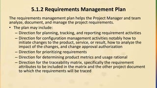 5.1.2 Requirements Management Plan
The requirements management plan helps the Project Manager and team
analyze, document, and manage the project requirements.
• The plan may include:
– Direction for planning, tracking, and reporting requirement activities
– Direction for configuration management activities notably how to
initiate changes to the product, service, or result, how to analyze the
impact of the changes, and change approval authorization
– Direction for prioritizing requirements
– Direction for determining product metrics and usage rational
– Direction for the traceability matrix, specifically the requirement
attributes to be included in the matrix and the other project document
to which the requirements will be traced
 