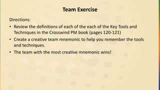Team Exercise
Directions:
• Review the definitions of each of the each of the Key Tools and
Techniques in the Crosswind PM book (pages 120-121)
• Create a creative team mnemonic to help you remember the tools
and techniques.
• The team with the most creative mnemonic wins!
 