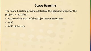 Scope Baseline
The scope baseline provides details of the planned scope for the
project. It includes:
• Approved versions of the project scope statement
• WBS
• WBS dictionary
 
