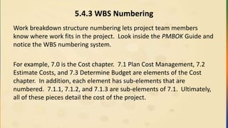 5.4.3 WBS Numbering
Work breakdown structure numbering lets project team members
know where work fits in the project. Look inside the PMBOK Guide and
notice the WBS numbering system.
For example, 7.0 is the Cost chapter. 7.1 Plan Cost Management, 7.2
Estimate Costs, and 7.3 Determine Budget are elements of the Cost
chapter. In addition, each element has sub-elements that are
numbered. 7.1.1, 7.1.2, and 7.1.3 are sub-elements of 7.1. Ultimately,
all of these pieces detail the cost of the project.
 