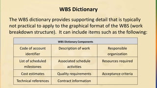 WBS Dictionary
The WBS dictionary provides supporting detail that is typically
not practical to apply to the graphical format of the WBS (work
breakdown structure). It can include items such as the following:
WBS Dictionary Components
Code of account
identifier
Description of work Responsible
organization
List of scheduled
milestones
Associated schedule
activities
Resources required
Cost estimates Quality requirements Acceptance criteria
Technical references Contract information
 