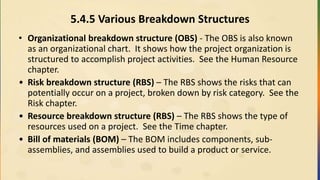 5.4.5 Various Breakdown Structures
• Organizational breakdown structure (OBS) - The OBS is also known
as an organizational chart. It shows how the project organization is
structured to accomplish project activities. See the Human Resource
chapter.
• Risk breakdown structure (RBS) – The RBS shows the risks that can
potentially occur on a project, broken down by risk category. See the
Risk chapter.
• Resource breakdown structure (RBS) – The RBS shows the type of
resources used on a project. See the Time chapter.
• Bill of materials (BOM) – The BOM includes components, sub-
assemblies, and assemblies used to build a product or service.
 