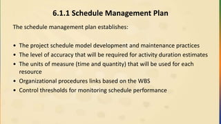 6.1.1 Schedule Management Plan
The schedule management plan establishes:
• The project schedule model development and maintenance practices
• The level of accuracy that will be required for activity duration estimates
• The units of measure (time and quantity) that will be used for each
resource
• Organizational procedures links based on the WBS
• Control thresholds for monitoring schedule performance
 