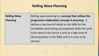 Rolling Wave Planning
Rolling Wave
Planning
Rolling wave planning is a concept that utilizes the
progressive elaboration concept in planning. It
defines a low level of detail on the WBS for the
immediate work being accomplished while the work
to be done in the future is only at a high level of
decomposition in the WBS until it is soon to be
started.
 