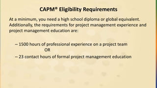 CAPM® Eligibility Requirements
At a minimum, you need a high school diploma or global equivalent.
Additionally, the requirements for project management experience and
project management education are:
– 1500 hours of professional experience on a project team
OR
– 23 contact hours of formal project management education
 