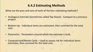 6.4.2 Estimating Methods
What are the pros and cons of each of the four estimating methods?
• Analogous Estimate (Sometimes called Top-Down) - Compare to a previous
project.
• Bottom-Up - Individual items are estimated, then summed for the total
cost.
• Parametric - Parameters around which the estimate is built.
• Computerized/Monte Carlo – Used to assess risk for individual items
estimates, then summed for the total cost.
 