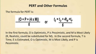 PERT and Other Formulas
The formula for PERT is:
In the first formula, O is Optimistic, P is Pessimistic, and M is Most Likely
(R, Realistic, could be substituted for M). In the second formula, T is
Time, E is Estimated, O is Optimistic, M is Most Likely, and P is
Pessimistic.
 