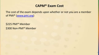 CAPM® Exam Cost
The cost of the exam depends upon whether or not you are a member
of PMI® (www.pmi.org)
$225 PMI® Member
$300 Non-PMI® Member
18
 