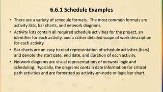 6.6.1 Schedule Examples
• There are a variety of schedule formats. The most common formats are
activity lists, bar charts, and network diagrams.
• Activity lists contain all required schedule activities for the project, an
identifier for each activity, and a rather detailed scope of work description
for each activity.
• Bar charts are an easy to read representation of schedule activities (bars)
and denote the start date, end date, and duration of each activity.
• Network diagrams are visual representations of network logic and
scheduling. Typically, the diagrams contain date information for critical
path activities and are formatted as activity-on-node or logic bar chart.
 