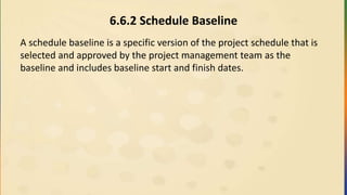 6.6.2 Schedule Baseline
A schedule baseline is a specific version of the project schedule that is
selected and approved by the project management team as the
baseline and includes baseline start and finish dates.
 