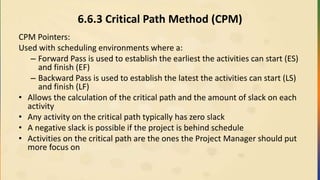 6.6.3 Critical Path Method (CPM)
CPM Pointers:
Used with scheduling environments where a:
– Forward Pass is used to establish the earliest the activities can start (ES)
and finish (EF)
– Backward Pass is used to establish the latest the activities can start (LS)
and finish (LF)
• Allows the calculation of the critical path and the amount of slack on each
activity
• Any activity on the critical path typically has zero slack
• A negative slack is possible if the project is behind schedule
• Activities on the critical path are the ones the Project Manager should put
more focus on
 