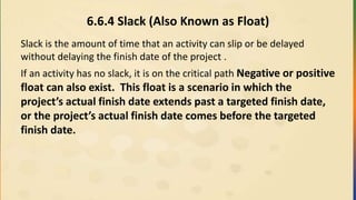 6.6.4 Slack (Also Known as Float)
Slack is the amount of time that an activity can slip or be delayed
without delaying the finish date of the project .
If an activity has no slack, it is on the critical path Negative or positive
float can also exist. This float is a scenario in which the
project’s actual finish date extends past a targeted finish date,
or the project’s actual finish date comes before the targeted
finish date.
 