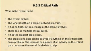 6.6.5 Critical Path
What is the critical path?
• The critical path is:
• The longest path on a project network diagram.
• It has no float, but can change as the project evolves.
• There can be multiple critical paths.
• It has the greatest project risk.
• The project end date can be delayed if anything on the critical path
has a problem. The increase or slippage of an activity on the critical
path can cause the overall finish date to slip.
 
