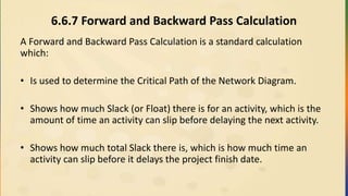 6.6.7 Forward and Backward Pass Calculation
A Forward and Backward Pass Calculation is a standard calculation
which:
• Is used to determine the Critical Path of the Network Diagram.
• Shows how much Slack (or Float) there is for an activity, which is the
amount of time an activity can slip before delaying the next activity.
• Shows how much total Slack there is, which is how much time an
activity can slip before it delays the project finish date.
 