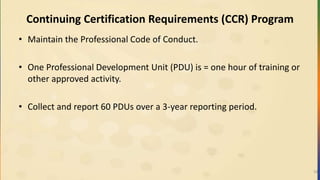 Continuing Certification Requirements (CCR) Program
• Maintain the Professional Code of Conduct.
• One Professional Development Unit (PDU) is = one hour of training or
other approved activity.
• Collect and report 60 PDUs over a 3-year reporting period.
19
 