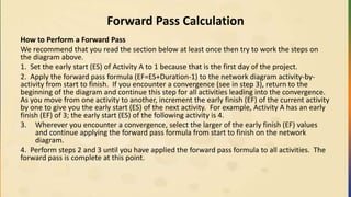 Forward Pass Calculation
How to Perform a Forward Pass
We recommend that you read the section below at least once then try to work the steps on
the diagram above.
1. Set the early start (ES) of Activity A to 1 because that is the first day of the project.
2. Apply the forward pass formula (EF=ES+Duration-1) to the network diagram activity-by-
activity from start to finish. If you encounter a convergence (see in step 3), return to the
beginning of the diagram and continue this step for all activities leading into the convergence.
As you move from one activity to another, increment the early finish (EF) of the current activity
by one to give you the early start (ES) of the next activity. For example, Activity A has an early
finish (EF) of 3; the early start (ES) of the following activity is 4.
3. Wherever you encounter a convergence, select the larger of the early finish (EF) values
and continue applying the forward pass formula from start to finish on the network
diagram.
4. Perform steps 2 and 3 until you have applied the forward pass formula to all activities. The
forward pass is complete at this point.
 