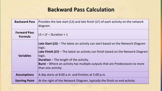 Backward Pass Calculation
Backward Pass Provides the late start (LS) and late finish (LF) of each activity on the network
diagram.
Forward Pass
Formula
LS = LF – Duration + 1
Variables
Late Start (LS) – The latest an activity can start based on the Network Diagram
logic.
Late Finish (LF) – The latest an activity can finish based on the Network Diagram
logic.
Duration – The length of the activity.
Burst – Where an activity has multiple outputs that are Predecessors to more
than one activity.
Assumptions A day starts at 8:00 a.m. and finishes at 5:00 p.m.
Starting Point At the right of the Network Diagram, typically the finish or end activity.
 