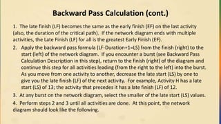 Backward Pass Calculation (cont.)
1. The late finish (LF) becomes the same as the early finish (EF) on the last activity
(also, the duration of the critical path). If the network diagram ends with multiple
activities, the Late Finish (LF) for all is the greatest Early Finish (EF).
2. Apply the backward pass formula (LF-Duration+1=LS) from the finish (right) to the
start (left) of the network diagram. If you encounter a burst (see Backward Pass
Calculation Description in this step), return to the finish (right) of the diagram and
continue this step for all activities leading (from the right to the left) into the burst.
As you move from one activity to another, decrease the late start (LS) by one to
give you the late finish (LF) of the next activity. For example, Activity H has a late
start (LS) of 13; the activity that precedes it has a late finish (LF) of 12.
3. At any burst on the network diagram, select the smaller of the late start (LS) values.
4. Perform steps 2 and 3 until all activities are done. At this point, the network
diagram should look like the following.
 