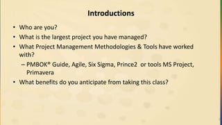 Introductions
• Who are you?
• What is the largest project you have managed?
• What Project Management Methodologies & Tools have worked
with?
– PMBOK® Guide, Agile, Six Sigma, Prince2 or tools MS Project,
Primavera
• What benefits do you anticipate from taking this class?
2
 