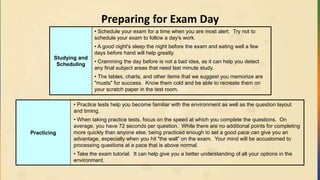 Preparing for Exam Day
Studying and
Scheduling
• Schedule your exam for a time when you are most alert. Try not to
schedule your exam to follow a day's work.
• A good night's sleep the night before the exam and eating well a few
days before hand will help greatly.
• Cramming the day before is not a bad idea, as it can help you detect
any final subject areas that need last minute study.
• The tables, charts, and other items that we suggest you memorize are
"musts" for success. Know them cold and be able to recreate them on
your scratch paper in the test room.
Practicing
• Practice tests help you become familiar with the environment as well as the question layout
and timing.
• When taking practice tests, focus on the speed at which you complete the questions. On
average, you have 72 seconds per question. While there are no additional points for completing
more quickly than anyone else, being practiced enough to set a good pace can give you an
advantage, especially when you hit "the wall" on the exam. Your mind will be accustomed to
processing questions at a pace that is above normal.
• Take the exam tutorial. It can help give you a better understanding of all your options in the
environment.
 