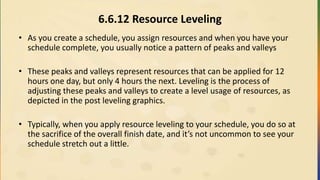 6.6.12 Resource Leveling
• As you create a schedule, you assign resources and when you have your
schedule complete, you usually notice a pattern of peaks and valleys
• These peaks and valleys represent resources that can be applied for 12
hours one day, but only 4 hours the next. Leveling is the process of
adjusting these peaks and valleys to create a level usage of resources, as
depicted in the post leveling graphics.
• Typically, when you apply resource leveling to your schedule, you do so at
the sacrifice of the overall finish date, and it’s not uncommon to see your
schedule stretch out a little.
 