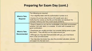 Preparing for Exam Day (cont.)
What to Take:
Required
The following are required:
• Your eligibility letter with the authorization number on it
• A photo ID and two other forms of ID (credit card, etc.)
Verify that the names on the IDs and the letter are identical. For
example, Anthony and Tony could cause problems.
What to Take:
Recommended
• Dress in layers so you can be comfortable in the room environment
whether it be cold, warm, or unstable. A t-shirt with a sweater is a
good combination.
• Earphones are usually provided, but consider taking some in case
they aren‘t. They will shut out the noise around you.
• Although you may take food and drink with you, you must leave
them in the provided locker.
• You may take the locker key, plus the provided calculator, pencils
and paper into the test room.
 